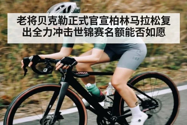 老将贝克勒正式官宣柏林马拉松复出全力冲击世锦赛名额能否如愿
