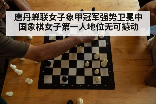 唐丹蝉联女子象甲冠军强势卫冕中国象棋女子第一人地位无可撼动