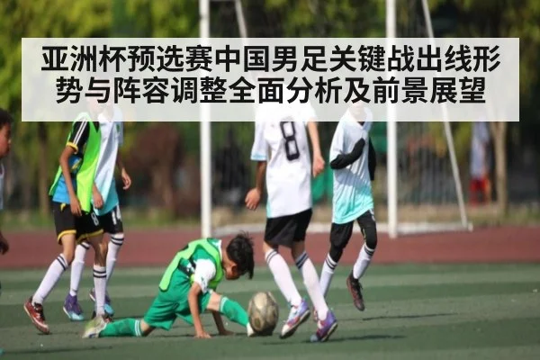 亚洲杯预选赛中国男足关键战出线形势与阵容调整全面分析及前景展望