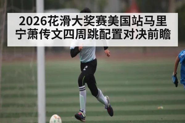 2026花滑大奖赛美国站马里宁萧传文四周跳配置对决前瞻